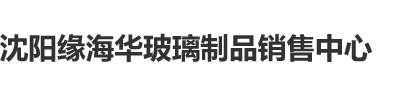 黄色肏逼视频91沈阳缘海华玻璃制品销售中心